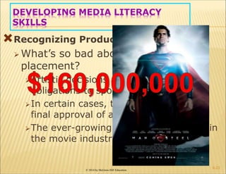© 2014 by McGraw-Hill Education
DEVELOPING MEDIA LITERACY
SKILLS
Recognizing Product Placements
 What’s so bad about product
placement?
Artistic decisions are placed second to
obligations to sponsors
In certain cases, the sponsor can have
final approval of a scene/film
The ever-growing importance of profit in
the movie industry
6-23
 