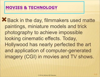 © 2014 by McGraw-Hill Education
MOVIES & TECHNOLOGY
Back in the day, filmmakers used matte
paintings, miniature models and trick
photography to achieve impossible
looking cinematic effects. Today,
Hollywood has nearly perfected the art
and application of computer-generated
imagery (CGI) in movies and TV shows.
6-24
 