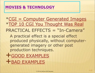 © 2014 by McGraw-Hill Education
MOVIES & TECHNOLOGY
*CGI = Computer Generated Images
*TOP 10 CGI You Thought Was Real
PRACTICAL EFFECTS = “In-Camera”
A practical effect is a special effect
produced physically, without computer-
generated imagery or other post
production techniques.
GOOD EXAMPLES
BAD EXAMPLES
6-25
 