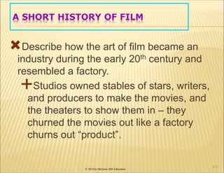 © 2014 by McGraw-Hill Education
A SHORT HISTORY OF FILM
Describe how the art of film became an
industry during the early 20th century and
resembled a factory.
Studios owned stables of stars, writers,
and producers to make the movies, and
the theaters to show them in – they
churned the movies out like a factory
churns out “product”.
6-3
 