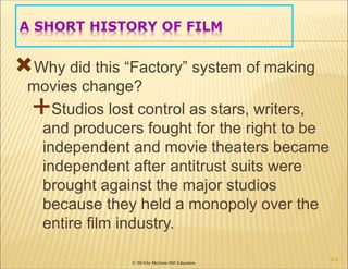 © 2014 by McGraw-Hill Education
A SHORT HISTORY OF FILM
Why did this “Factory” system of making
movies change?
Studios lost control as stars, writers,
and producers fought for the right to be
independent and movie theaters became
independent after antitrust suits were
brought against the major studios
because they held a monopoly over the
entire film industry.
6-4
 