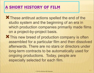 © 2014 by McGraw-Hill Education
A SHORT HISTORY OF FILM
These antitrust actions spelled the end of the
studio system and the beginning of an era in
which production companies primarily made films
on a project-by-project basis.
This new breed of production company is often
assembled for a particular film and then dissolved
afterwards. There are no stars or directors under
long-term contracts to be automatically used for
ongoing productions. Today, people are
especially selected for each film.
6-5
 