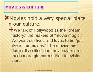 © 2014 by McGraw-Hill Education
MOVIES & CULTURE
Movies hold a very special place
in our culture…
We talk of Hollywood as the “dream
factory,” the makers of “movie magic.”
We want our lives and loves to be “just
like in the movies.” The movies are
“larger than life,” and movie stars are
much more glamorous than television
stars.
6-8
 