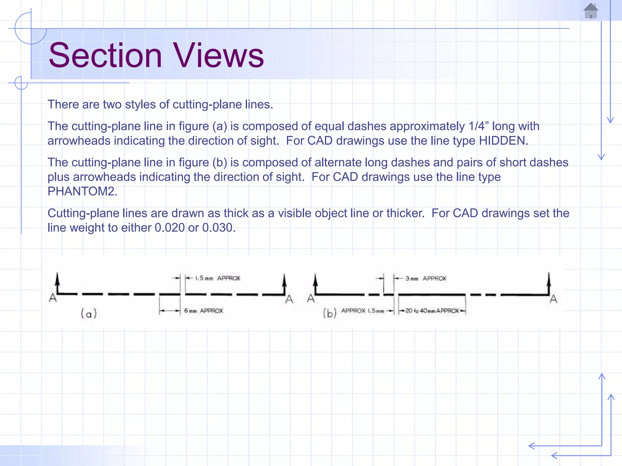 Section Views
There are two styles of cutting-plane lines.
The cutting-plane line in figure (a) is composed of equal dashes approximately 1/4” long with
arrowheads indicating the direction of sight. For CAD drawings use the line type HIDDEN.
The cutting-plane line in figure (b) is composed of alternate long dashes and pairs of short dashes
plus arrowheads indicating the direction of sight. For CAD drawings use the line type
PHANTOM2.
Cutting-plane lines are drawn as thick as a visible object line or thicker. For CAD drawings set the
line weight to either 0.020 or 0.030.
 