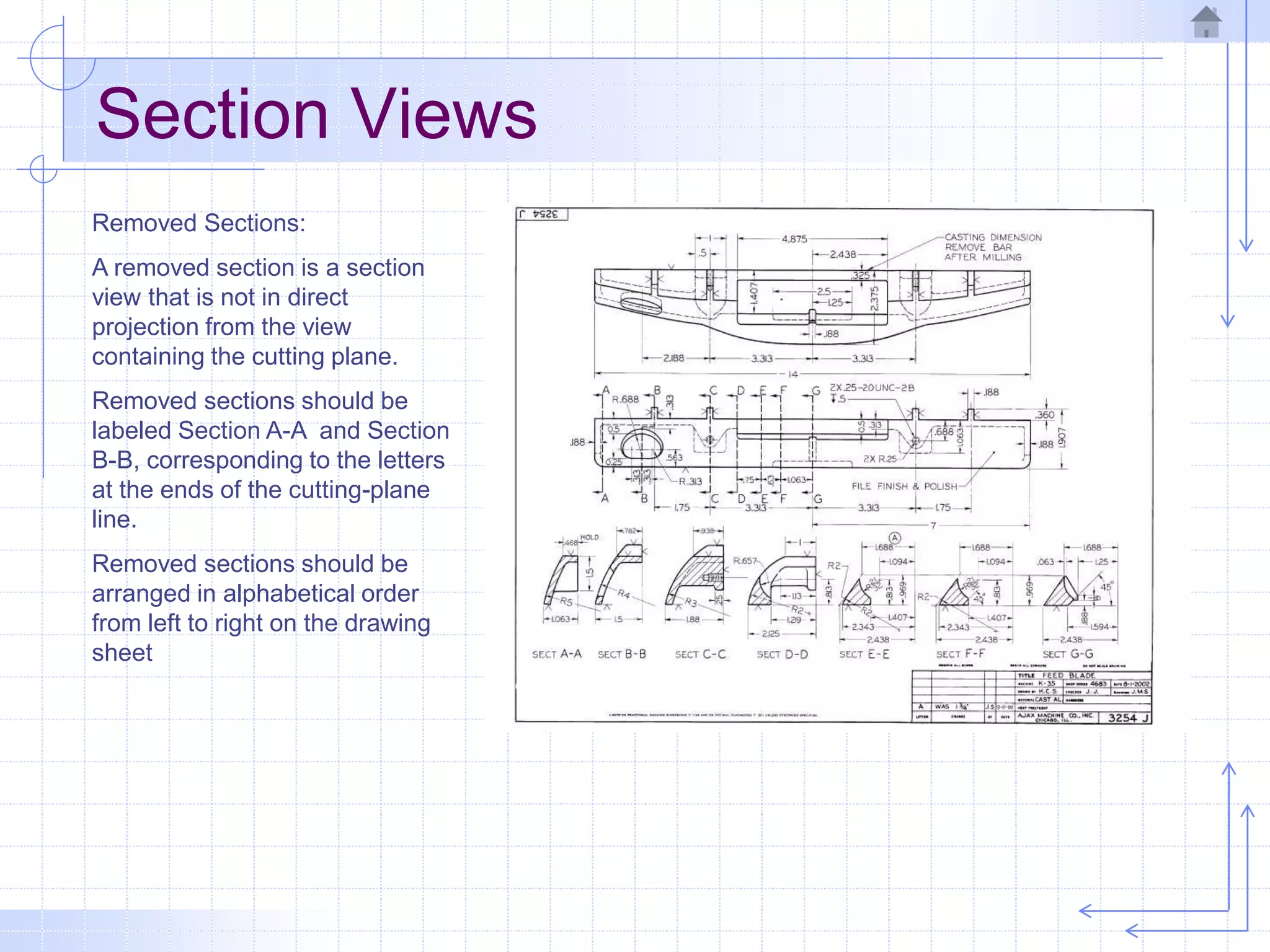 Section Views
Removed Sections:
A removed section is a section
view that is not in direct
projection from the view
containing the cutting plane.
Removed sections should be
labeled Section A-A and Section
B-B, corresponding to the letters
at the ends of the cutting-plane
line.
Removed sections should be
arranged in alphabetical order
from left to right on the drawing
sheet
 