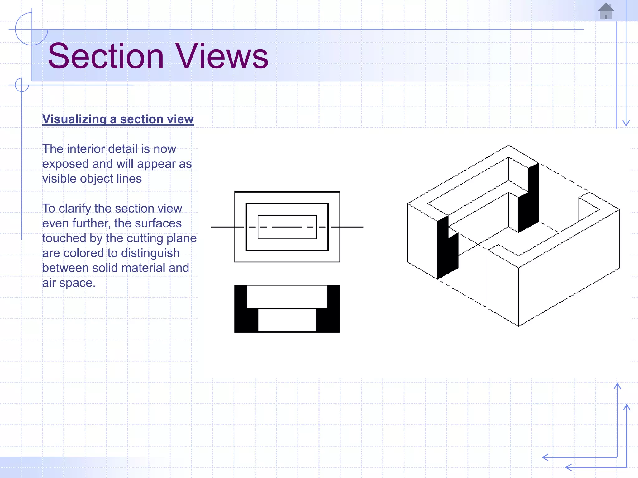 Section Views
Visualizing a section view
The interior detail is now
exposed and will appear as
visible object lines
To clarify the section view
even further, the surfaces
touched by the cutting plane
are colored to distinguish
between solid material and
air space.
 