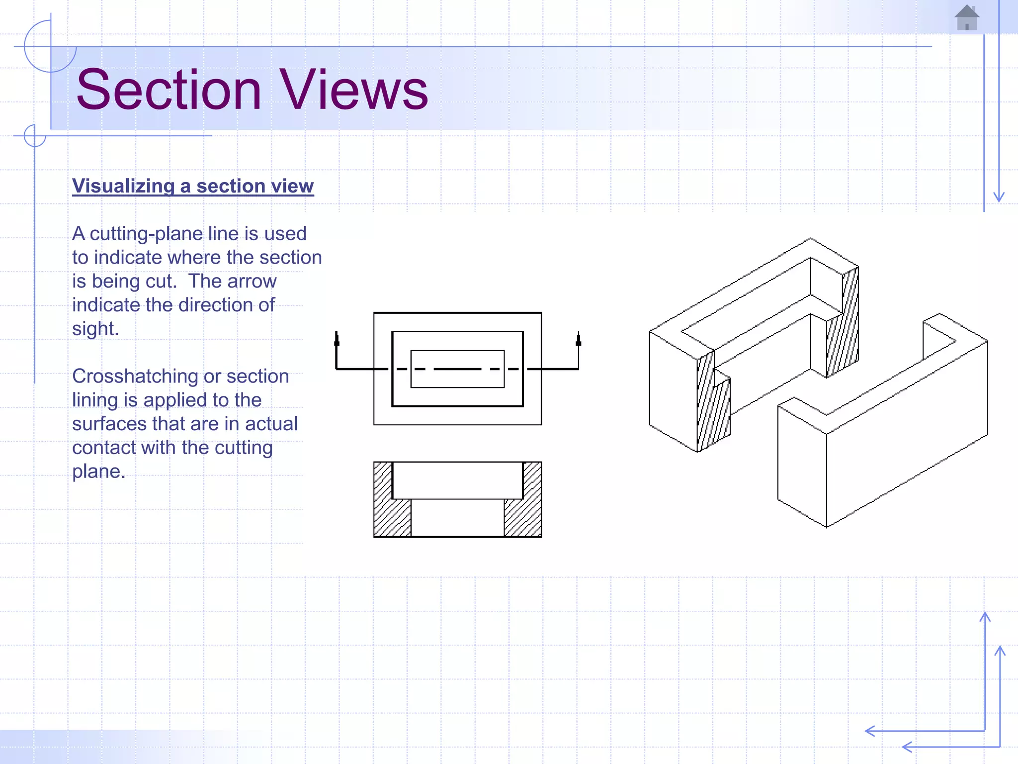 Section Views
Visualizing a section view
A cutting-plane line is used
to indicate where the section
is being cut. The arrow
indicate the direction of
sight.
Crosshatching or section
lining is applied to the
surfaces that are in actual
contact with the cutting
plane.
 