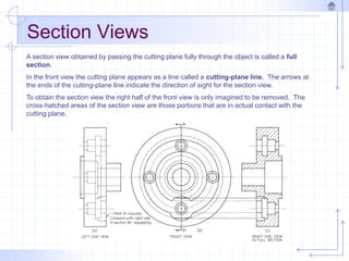 Section Views
A section view obtained by passing the cutting plane fully through the object is called a full
section.
In the front view the cutting plane appears as a line called a cutting-plane line. The arrows at
the ends of the cutting-plane line indicate the direction of sight for the section view.
To obtain the section view the right half of the front view is only imagined to be removed. The
cross-hatched areas of the section view are those portions that are in actual contact with the
cutting plane.
 