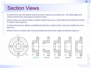 Section Views
A correct front view and section view are shown in figure (a) and figure (b). All visible edges and
contours behind the cutting plane should be shown.
Section views are used primarily to replace hidden lines so as a rule hidden lines should be omitted
in section views (figure d).
A section-lined area is always completely bounded by a visible outline, never by a hidden line as in
figure (e).
Section lines in a section view must be parallel and at the same angle and direction (figure f).
 