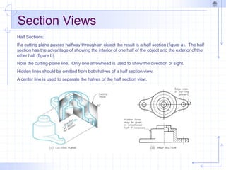 Section Views
Half Sections:
If a cutting plane passes halfway through an object the result is a half section (figure a). The half
section has the advantage of showing the interior of one half of the object and the exterior of the
other half (figure b).
Note the cutting-plane line. Only one arrowhead is used to show the direction of sight.
Hidden lines should be omitted from both halves of a half section view.
A center line is used to separate the halves of the half section view.
 