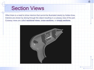 Section Views
Often there is a need to show interiors that cannot be illustrated clearly by hidden lines.
Interiors are shown by slicing through the object resulting in a cutaway view of the part.
Cutaway views are called sectional views, cross sections, or simply sections.
 