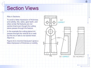 Section Views
Ribs in Sections:
To avoid a false impression of thickness
and solidity, ribs, webs, gear teeth, and
other similar flat features are not
section lined even though the cutting
plane passes through the feature.
In the example the cutting plane A-A
passes through the vertical rib or web
but the rib or web is not section lined
(figure a).
Figure (b) is incorrect because it gives a
false impression of thickness or solidity.
 