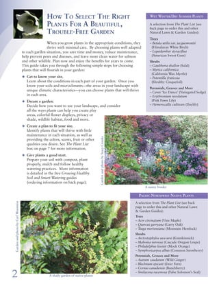 How To Select The Right                                                         Wet Winter/Dry Summer Plants             Resources
                                                    Plants For A Beautiful,                                                         A selection from The Plant List (see
                                                                                                                                    back page to order this and other        Books
                                                    Trouble-Free Garden                                                             Natural Lawn & Garden Guides):
                                                                                                                                                                             Ann Lovejoy’s Organic Garden Design School by Ann Lovejoy;
                                                                                                                                    Trees                                       Rodale, 2004
                                                     When you grow plants in the appropriate conditions, they                       – Betula utilis var. jacquemontii 		     Grow Your Own Native Landscape by Michael Leigh; MISC0273,
                                                     thrive with minimal care. By choosing plants well adapted                       (Himalayan White Birch)                    Washington State University Extension, 2005
                                    to each garden situation, you save time and money, reduce maintenance,                          – Liquidambar styraciflua                Home Landscaping: Northwest Region by Roger Holmes &
                                    help prevent pests and diseases, and leave more clean water for salmon                           (American Sweet Gum)                       Don Marshall; Creative Homeowner, 2002
                                    and other wildlife. Plan now and enjoy the benefits for years to come.                          Shrubs                                   Landscaping for Wildlife in the Pacific Northwest by Russell Link;
                                    This guide takes you through the following simple steps for choosing                            – Gaultheria shallon (Salal)                University of Washington Press, 1999
                                    plants that will flourish in your garden:                                                       – Myrica californica                     Right Plant, Right Place by Nicola Ferguson; Fireside, 2005               The Plant List
                                                                                                                                     (California Wax Myrtle)                 Sunset Western Garden Book edited by Kathleen Norris Brenzel;
                                    u	 Get to know your site.                                                                                                                                                                                          The Plant List is designed to help
                                                                                                                                    – Potentilla fruticosa                      Sunset Publishing Corp., 2007
                                       Learn about the conditions in each part of your garden. Once you                              (Shrubby Cinquefoil)                                                                                              you pick the right plants for your
                                       know your soils and microclimates—the areas in your landscape with                                                                                                                                              site’s conditions. The guide of over
                                                                                                                                    Perennials, Grasses and More                                                                                       200 plants is organized by:
                                       unique climatic characteristics—you can choose plants that will thrive
                                                                                                                                    – Carex ‘Ice Dance’ (Variegated Sedge)   Hotlines For Gardening Questions	
                                       in each area.                                                                                – Erythronium revolutum                                                                                            r	 Wet winter/dry summer plants
                                                                                                                                                                             r	 WSU Master Gardener Hotline, Snohomish County Extension,
                                    u	 Dream a garden.                                                                               (Pink Fawn Lily)                           (425) 357-6010 or MG.help@wsu.edu                                      r	 Moisture-loving plants
                                       Decide how you want to use your landscape, and consider                                      – Hemerocallis cultivars (Daylily)                                                                                 r	 Favorite Pacific Northwest
                                                                                                                                                                             r	 Plant Answer Line, UW Botanic Gardens, (206) 897-5268
                                       all the ways plants can help you create play                                                                                                                                                                       Native plants
                                       areas, colorful flower displays, privacy or                                                                                                                                                                     r	 Drought-tolerant plants
                                       shade, wildlife habitat, food and more.                                                                                               Demonstration Gardens
                                                                                                                                                                             r	 WSU Master Gardener Demonstration Gardens; For                         The List also indicates whether each
                                    u	 Create a plan to fit your site.
                                                                                                                                                                                locations visit: www.snohomish.wsu.edu/mg/gardemo.htm                  plant likes sun, shade or partial
                                       Identify plants that will thrive with little
                                                                                                                                                                                or call (425) 338-2400                                                 shade, and is evergreen or deciduous,
                                       maintenance in each situation, as well as
                                                                                                                                                                             r	 Soest Herbaceous Display Garden, Center for Urban                      and includes helpful tips.
                                                                                        Garden and photo by Stacy Crooks




                                       providing the colors, scents, fruit or other
                                       qualities you desire. See The Plant List                                                                                                 Horticulture, 3501 NE 41st Street, Seattle
                                                                                                                                                                                                                                                       The List was developed in coordina-
                                       box on page 7 for more information.                                                                                                   r	 The Waterwise Garden, Bellevue Botanical Garden,
                                                                                                                                                                                                                                                       tion with the Great Plant Picks
                                                                                                                                                                                12001 Main Street, Bellevue
                                    u	 Give plants a good start.                                                                                                                                                                                       (GPP) program, which promotes
                                                                                                                                                                             r	 Waterwise Demonstration Garden, Woodinville Water
                                       Prepare your soil with compost, plant                                                                                                                                                                           plants well suited to Pacific North-
                                                                                                                                                                                District, 17238 NE Woodinville-Duvall Rd, Woodinville
                                       properly, mulch and follow healthy                                                                                                                                                                              west gardens west of the Cascade
                                       watering practices. More information                                                                                                                                                                            Mountains. Many of the plants in
                                       is detailed in the free Growing Healthy                                                                                               Web Sites                                                                 the List are GPP selections. GPP is
                                       Soil and Smart Watering guides                                                                                                        r	 Great Plant Picks: www.greatplantpicks.org
                                                                                                                                                                                                                                                       administered by the staff of the
                                       (ordering information on back page).                                                                                                                                                                            Elisabeth Carey Miller Botanical
                                                                                                                                                                             r	 Native plant information:
                                                                                                                                 A sunny border                                                                                                        Garden. For more details and to
                                                                                                                                                                                www.wnps.org, http://gardening.wsu.edu/nwnative
                                                                                                                                                                                                                                                       view color photos of all GPP selec-
                                                                                                                                                                             r	 Natural Lawn & Garden Care: www.naturalyardcare.info
                                                                                                                             Pacific Northwest Native Plants                                                                                           tions, visit www.greatplantpicks.org.
                                                                                                                                                                             r	 UW Botanic Garden: www.millerlibrary.org
                                                                                                                           A selection from The Plant List (see back         r	 Washington State University Extension/Master Gardeners:
Garden and photo by Carl Woestwin




                                                                                                                           page to order this and other Natural Lawn            http://gardening.wsu.edu, http://pnwplants.wsu.edu
                                                                                                                           & Garden Guides):
                                                                                                                           Trees
                                                                                                                           – Acer circinatum (Vine Maple)                    Professional Assistance
                                                                                                                           – Quercus garryana (Garry Oak)                    Landscape Architects or designers can help you draw a full landscape plan, design an arbor, or simply
                                                                                                                           – Tsuga mertensiana (Mountain Hemlock)            check your sketches and suggest improvements. Nursery staff can often work with your map and
                                                                                                                           Shrubs                                            suggest appropriate plants for each place.
                                                                                                                           – Arctostaphylos uva-ursi (Kinnikinnick)
                                                                                                                           – Mahonia nervosa (Cascade Oregon Grape)          r	 American Society of Landscape Architects, Washington Chapter, www.wasla.org
                                                                                                                                                                                                                                                                    Refer to the back of this
                                                                                                                           – Philadelphus lewisii (Mock Orange)              r	 Association of Professional Landscape Designers,
                                                                                                                                                                                                                                                                    brochure for a list of all of
                                                                                                                           – Symphoricarpos albus (Common Snowberry)            Washington Chapter, www.apldwa.org
                                                                                                                                                                                                                                                                    the free Natural Lawn &
                                                                                                                           Perennials, Grasses and More                      r	 The Irrigation Association, www.irrigation.org
                                                                                                                                                                                                                                                                    Garden guides and to find
                                                                                                                           – Asarum caudatum (Wild Ginger)                   r	 Washington Association of Landscape Professionals, www.walp.org
                                                                                                                                                                                                                                                                    out how to obtain them.
                                                                                                                           – Blechnum spicant (Deer Fern)                    r	 Washington State Nursery & Landscape Association, www.wsnla.org
                                                                                                                           – Cornus canadensis (Bunchberry)

2                                                     A shady garden of native plants
                                                                                                                           – Smilacena racemosa (False Solomon’s Seal)
                                                                                                                                                                                                                                                                                                    7
 