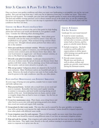 Step 2: Dream A Garden                                                      Step 3: Create A Plan To Fit Your Site
                                                                                              Trees:
                   Before choosing plants that will do well in your garden,                   Environmental Heroes               Once you know your garden conditions and what you want your landscaping to accomplish, you can lay out your
                   think about what plants can do for you. Strategic land-                    Did you know that trees play a     garden. Pair your site map from step 1 with your list of objectives from step 2 to define use areas. Then select
                   scaping can define outdoor spaces, attract wildlife and                    crucial role in our gardens and    plants for each location. For example, put your lawn and vegetable garden in sunny areas with good drainage.
                   provide privacy, play areas, food, colorful flowers and                    environment? They shelter and      The bird and wildlife viewing sanctuary you’ve always wanted can go in the shady area, as can the compost pile.
                   foliage, fragrant herbs and much more. Best of all, you                    feed wildlife, cleanse the air,    Use sheets of tracing paper laid over your site map to experiment with varied layouts, and match plants with the
                   can accomplish all of this with low-maintenance, water-                    reduce storm runoff and pre-       conditions that best suit them.
    wise plants. Decide how you want to use your garden, and how much                         vent soil erosion. Deciduous
    time you want to spend working in it. Look around your neighbor-                          trees planted on the south and     Choose the Right Plants for Each Spot
    hood for ideas, and refer to the gardening books and public gardens                       west sides of a building provide                                                                                 Create A Garden
                                                                                                                                 Refer to the Resources section at the end of this guide for help finding      For All Seasons
    listed in the Resources section at the end of this guide. Consider the                    summer shade, while letting        plants that will meet your needs and flourish in your garden’s condi-
    following options when planning your landscape:                                           sun through naked branches in                                                                                    Landscape for year-round interest!
                                                                                                                                 tions. Consider the following when choosing plants:
                                                                                              the winter. Trees can also help
    r	   vegetable and herb gardens                                                                                                                                                                            r	 Look for winter standouts,
                                                                                              block winter winds.                P	 Choose plants that thrive without irrigation. Many plants grow
    r	   flowers and colorful foliage                                                                                               beautifully with just the water provided by nature—once they are                   including plants that feature var-
    r	   fruit trees                                                                                                                established in your garden. Plant moisture-loving varieties where                  ied leaf color or texture, colorful
                                                                                              When planting trees on a sub-
    r	   food, water and shelter for birds, butterflies and other wildlife                                                          soil stays wet. Drought-tolerant plants perform best where soil is                 winter bark or berries, and fra-
                                                                                              urban or city-sized lot, think
    r	   living screens for privacy                                                                                                 dry in the summer.                                                                 grant or colorful winter flowers.
                                                                                              small. Trees can grow quickly
    r	   decks or paved areas for outdoor living                                              and shade out lawns or sun-                                                                                      r	 Include evergreens. Use both
                                                                                                                                 P	 Select pest-and disease-resistant varieties. Whether you grow roses
    r	   low-maintenance areas                                                                loving plants. Falling limbs                                                                                             coniferous and broadleaf ev-
                                                                                                                                    or rhododendrons, apples or tomatoes, you will find that certain
    r	   wood-chip areas or lawn for play                                                     from large trees—especially our                                                                                          ergreen plants to define spaces
                                                                                                                                    varieties resist common pests and diseases better than others. Ask
    r	   views you want to accentuate or block                                                native firs and other conifers—                                                                                          while keeping your garden green
                                                                                                                                    your local nursery to suggest pest- and disease-resistant varieties, or
    r	   pathways necessary for home and garden maintenance                                   can damage structures and                                                                                                throughout the year.
                                                                                                                                    refer to The Plant List (see back page to order).
    r	   specific plants you want to keep, move or remove                                     power lines.
                                                                                                                                 P	 Diversify your plant investments. Landscapes characterized by a            r	 Provide winter structure.
    r	   garden storage and composting areas
                                                                                                                                    rich array of plants resist the spread of pests and diseases better than           Woody trees and shrubs, as
    r	   potting and work areas
                                                                                                                                    gardens with little variety. Diverse plantings attract birds and insects           well as arbors, trellises and
    r	   places for creating and displaying art                                                                                                                                                                        garden art, provide visual interest
    r	   Other needs: _______________________________________                                                                       that eat pests—and are more attractive to people, too.
                                                                                                                                                                                                                       during the dormant season.
                                                                                                                                 P	Why not go native? Indigenous plants are adapted to the local cli-
                                                                                                                                   mate and pests. Many Northwest natives are beautiful and easy to
                                                                                                                                   grow. However, the needs of natives vary and, for best results, they
                                                                                                                                   must be grown in the right conditions—just like any other plants.




                                                                                                                                                                                                                 Photograph courtesy Great Plant Picks
                                                                                                                                 Plan for Easy Maintenance and Efficient Irrigation
                                                                                                                                 At every stage of laying out your garden, consider how to water wisely
                                                                                                                                 and make upkeep easy.
                                                                                                                                 r	 Plant practical lawns. Include only as much lawn as you need and
                                                                                                                                    want to maintain. Remember that lawns need regular watering
                                                                                                                                    in summer to stay green, and need weekly mowing during several
                                                                                                                                    months of the year. Avoid planting lawn on slopes, narrow strips
                                                                                                                                    or irregular shapes that are hard to mow or irrigate. See the box on
                                                                                                                                    page 3 for more tips.
             Photograph courtesy Great Plant Picks




                                                                                                                                 r	 Create low-maintenance areas. Plant slopes, areas along fences and
                                                                                                                                    other hard-to-access sites with quick-growing ground cover plants                                                    Viburnum tinus ‘Spring Bouquet’
                                                                                                                                    that crowd out weeds and require little watering.
                                                                                                                                 r	 Group plants by their water needs. This way, they can be watered by the same sprinkler or irrigation
                                                                                                                                    zone with each group receiving just the right amount of moisture. Lawns should be irrigated separately
                                                                                                                                    from other plants with different water needs.
                                                                                                                                 r	 Create irrigation zones for each exposure. Plants in full sun usually use more water than those grown
                                                                                                                                    in the shade, and should be watered using different zones if you have an automatic irrigation system.
                                                                                                                                 r	 Drip and soak for savings. Drip irrigation and soaker hoses provide the best way to water most plants


4
                                                                                                                                    other than lawns. They apply water directly to the soil, without wasting it on pavement or allowing
                                                                                                                                                                                                                                                                                           5
                                                                  Acer palmatum ‘Osakazuki’
                                                                                                                                    water to evaporate as it sprays into the air.
 