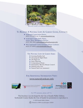 The Natural Lawn & Garden




              Photograph by Richard Hartlage
                                                                                                                                                                       Healthy Landscapes for a Healthy Environment

                                                                                                                          Choosing
                                                                                                                                                 The Right Plants
                                                                                                                                                                              Beautiful, Trouble-Free Garden
                                               Waterwise Garden at the Bellevue Botanical Garden
                                                                                                                                                      for a
  To Request A Natural Lawn & Garden Guide, Contact:
            u	 Snohomish Conservation District
                                 (425) 335-5634, ext. 4, www.snohomishcd.org
            u	 Snohomish County Public Works,
                                 Surface Water Management Division
                                 (425) 388-3464, www.naturalyard.surfacewater.info
            u	 WSU Snohomish County Extension Master Gardeners
                                 (425) 357-6010, www.snohomish.wsu.edu




                                               The Natural Lawn & Garden Series
                                                 u	 Growing Healthy Soil
                                                 u	 Choosing the Right Plants
                                                 u	 The Plant List
                                                 u	 Smart Watering
                                                 u	 Composting at Home
                                                 u	 Natural Pest, Weed & Disease Control
                                                 u	 Natural Lawn Care
                                                 u	 Natural Yard Care (summary)




                                                                                                                            Photograph courtesy of Great Plant Picks
                                          For Additional Information Visit:
                                                 www.naturalyardcare.info

                                                                                                   Snohomish County
                                                                                                         Public Works
                                                                                               Surface Water Management




                                                    For TTY assistance, please call 711.
                                                                                                                                                                       Helleborus hybridus
    This brochure was developed by the City of Seattle Public Utilities.
Snohomish County thanks the City of Seattle for permission to reproduce it.
                                                        © 2010 Seattle Public Utilities
                                                      Printed on 100% recycled paper. 9/2010
                                                                                                                                                                                                                      2010
 