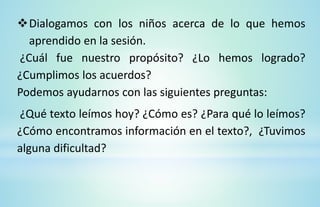 Dialogamos con los niños acerca de lo que hemos
aprendido en la sesión.
¿Cuál fue nuestro propósito? ¿Lo hemos logrado?
¿Cumplimos los acuerdos?
Podemos ayudarnos con las siguientes preguntas:
¿Qué texto leímos hoy? ¿Cómo es? ¿Para qué lo leímos?
¿Cómo encontramos información en el texto?, ¿Tuvimos
alguna dificultad?
 
