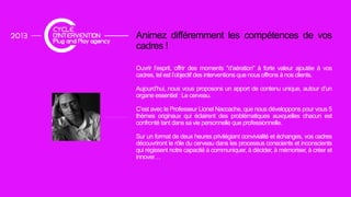 Animez différemment les compétences de vosp
cadres !
Ouvrir l’esprit, offrir des moments "d’aération" à forte valeur ajoutée à vos
cadres, tel est l’objectif des interventions que nous offrons à nos clients.
Aujourd’hui, nous vous proposons un apport de contenu unique, autour d’un
organe essentiel : Le cerveau.
C’est avec le Professeur Lionel Naccache, que nous développons pour vous 5
thèmes originaux qui éclairent des problématiques auxquelles chacun estg q p q q
confronté tant dans sa vie personnelle que professionnelle.
Sur un format de deux heures privilégiant convivialité et échanges, vos cadres
découvriront le rôle du cerveau dans les processus conscients et inconscients
qui régissent notre capacité à communiquer, à décider, à mémoriser, à créer et
innoverinnover…
 