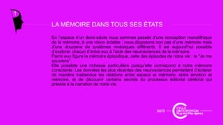 LA MÉMOIRE DANS TOUS SES ÉTATS
1
En l’espace d’un demi-siècle nous sommes passés d’une conception monolithique
de la mémoire, à une vision éclatée : nous disposons non pas d’une mémoire mais
d’une douzaine de systèmes mnésiques différents. Il est aujourd’hui possible
d’ l h d’ t à l’ id d i d l é i
LA MÉMOIRE DANS TOUS SES ÉTATS
d’explorer chacun d’entre eux à l’aide des neurosciences de la mémoire.
Parmi eux figure la mémoire épisodique, celle des épisodes de notre vie : le "Je me
souviens".
Elle possède une richesse particulière puisqu’elle correspond à notre mémoire
consciente. Les données les plus récentes des neurosciences permettent d’éclairer
de manière inattendue les relations entre espace et mémoire entre émotion etde manière inattendue les relations entre espace et mémoire, entre émotion et
mémoire, et de découvrir certains secrets du processus éditorial cérébral qui
préside à la narration de notre vie.
 