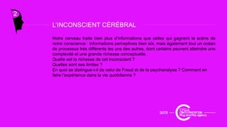 L’INCONSCIENT CÉRÉBRAL
2
Notre cerveau traite bien plus d’informations que celles qui gagnent la scène de
notre conscience : informations perceptives bien sûr, mais également tout un océan
de processus très différents les uns des autres, dont certains peuvent atteindre une
L INCONSCIENT CÉRÉBRAL
p , p
complexité et une grande richesse conceptuelle.
Quelle est la richesse de cet inconscient ?
Quelles sont ses limites ?
En quoi se distingue-t-il de celui de Freud et de la psychanalyse ? Comment en
faire l’expérience dans la vie quotidienne ?faire l expérience dans la vie quotidienne ?
 