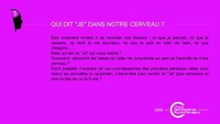 3
QUI DIT "JE" DANS NOTRE CERVEAU ?QUI DIT JE DANS NOTRE CERVEAU ?
Être conscient revient à se raconter une histoire : ce que je perçois, ce que je
ressens, ce dont je me souviens, ce que je suis en train de faire, ce que
j’imagine, …j g ,
Mais qui est ce "Je" qui nous habite ?
Comment découvrir les bases de cette vie consciente au sein de l’activité de notre
cerveau ?
Est-il possible d’extraire de ces connaissances des principes généraux utiles pour
mieux se connaître au quotidien c'est-à-dire pour rendre ce "Je" plus conscient etmieux se connaître au quotidien, c est à dire pour rendre ce Je plus conscient et
plus lucide de ce qu’il est ?
 