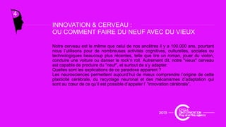 4
INNOVATION & CERVEAU :
OU COMMENT FAIRE DU NEUF AVEC DU VIEUX
Notre cerveau est le même que celui de nos ancêtres il y a 100.000 ans, pourtant
nous l’utilisons pour de nombreuses activités cognitives culturelles sociales ou
INNOVATION & CERVEAU :
nous l utilisons pour de nombreuses activités cognitives, culturelles, sociales ou
technologiques beaucoup plus récentes, telle que lire un roman, jouer du violon,
conduire une voiture ou danser le rock’n roll. Autrement dit, notre "vieux" cerveau
est capable de produire du "neuf", et surtout de s’y adapter.
Quelles sont les explications de ce paradoxe apparent ?
Les neurosciences permettent aujourd’hui de mieux comprendre l’origine de cettep j p g
plasticité cérébrale, du recyclage neuronal et des mécanismes d’adaptation qui
sont au cœur de ce qu’il est possible d’appeler l’ "innovation cérébrale".
 