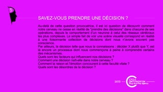5
SAVEZ-VOUS PRENDRE UNE DÉCISION ?SAVEZ-VOUS PRENDRE UNE DÉCISION ?
Au-delà de cette question provocatrice, il est ici question de découvrir comment
notre cerveau ne cesse en réalité de "prendre des décisions" dans chacune de ses
opérations, depuis le comportement d’un neurone à celui des réseaux cérébraux
les plus complexes Le simple fait de voir une scène visuelle correspond en réalitéles plus complexes. Le simple fait de voir une scène visuelle correspond en réalité
à une foisonnante collection de décisions dont nous n’avons souvent pas
conscience.
Par ailleurs, la décision telle que nous la connaissons : décider X plutôt que Y, est
là encore un processus dont nous commençons à peine à comprendre certains
des mécanismes.
Quels sont les facteurs qui influencent nos décisions ?
Comment une décision naît-elle dans notre cerveau ?
Comment la raison et l’émotion concourent à cette faculté vitale ?
Quels sont les désordres de la décision ?
 