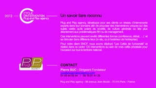 Un savoir faire reconnu
Plug and Play agency, développe pour ses clients un réseau d’intervenants
experts dans leur domaine afin de proposer des interventions uniques sur des
sujets variés qu’ils soient de société, de culture générale ou liés plus
directement aux problématiques RH ou de management.
C ê ffé f ( fé é )Ces interventions peuvent revêtir différentes formes (conférence, débat, …) et
se dérouler dans différents lieux (in situ, ou à l’extérieur de l’entreprise).
Pour notre client SNCF, nous avons déployé "Les Cafés de l’université" et
réalisé dans ce cadre 120 interventions au sein de vrais cafés privatisés pour
l’occasion sur tout le territoire national.
CONTACT
Pierre SUC - Dirigeant Fondateur
Plug and Play agency - 66 avenue Jean Moulin - 75 014 Paris - France
Pierre SUC Dirigeant Fondateur
suc@plugandplayagency.com
01 40 44 05 44 / 06 10 81 41 25
 