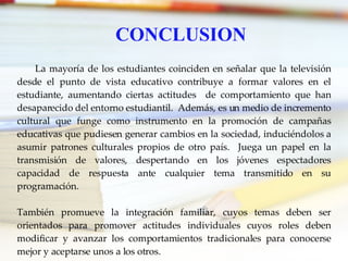 CONCLUSION La mayoría de los estudiantes coinciden en señalar que la televisión desde el punto de vista educativo contribuye a formar valores en el estudiante, aumentando ciertas actitudes  de comportamiento que han desaparecido del entorno estudiantil.  Además, es un medio de incremento cultural que funge como instrumento en la promoción de campañas educativas que pudiesen generar cambios en la sociedad, induciéndolos a asumir patrones culturales propios de otro país.  Juega un papel en la transmisión de valores, despertando en los jóvenes espectadores capacidad de respuesta ante cualquier tema transmitido en su programación.  También promueve la integración familiar, cuyos temas deben ser orientados para promover actitudes individuales cuyos roles deben modificar y avanzar los comportamientos tradicionales para conocerse mejor y aceptarse unos a los otros. 