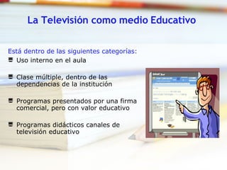 La Televisión como medio Educativo Está dentro de las siguientes categorías:   Uso interno en el aula  Clase múltiple, dentro de las dependencias de la institución  Programas presentados por una firma comercial, pero con valor educativo  Programas didácticos canales de televisión educativo  