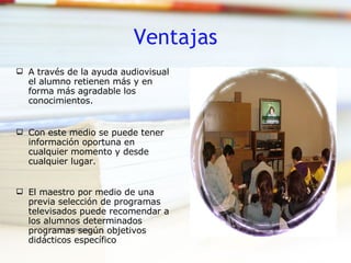 Ventajas A través de la ayuda audiovisual el alumno retienen más y en forma más agradable los conocimientos. Con este medio se puede tener información oportuna en cualquier momento y desde cualquier lugar. El maestro por medio de una previa selección de programas televisados puede recomendar a los alumnos determinados programas según objetivos didácticos específico 