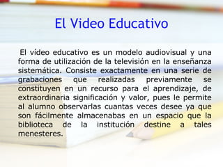 El Video Educativo El vídeo educativo es un modelo audiovisual y una forma de utilización de la televisión en la enseñanza sistemática. Consiste exactamente en una serie de grabaciones que realizadas previamente se constituyen en un recurso para el aprendizaje, de extraordinaria significación y valor, pues le permite al alumno observarlas cuantas veces desee ya que son fácilmente almacenabas en un espacio que la biblioteca de la institución destine a tales menesteres. 