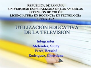 Integrantes: Meléndez, Sujey Peréz, Betsabé Rodríguez, Christiane UTILIZACIÓN EDUCATIVA  DE LA TELEVISION REPÚBLICA DE PANAMÁ UNIVERSIDAD ESPECIALIZADA DE LAS AMERICAS EXTENSIÓN DE COLÓN LICENCIATURA EN DOCENCIA EN TECNOLOGÍA EDUCATIVA 