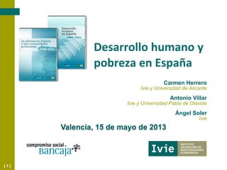 [ 1 ]
Desarrollo humano y
pobreza en España
Valencia, 15 de mayo de 2013
Carmen Herrero
Ivie y Universidad de Alicante
Antonio Villar
Ivie y Universidad Pablo de Olavide
Ángel Soler
Ivie
 