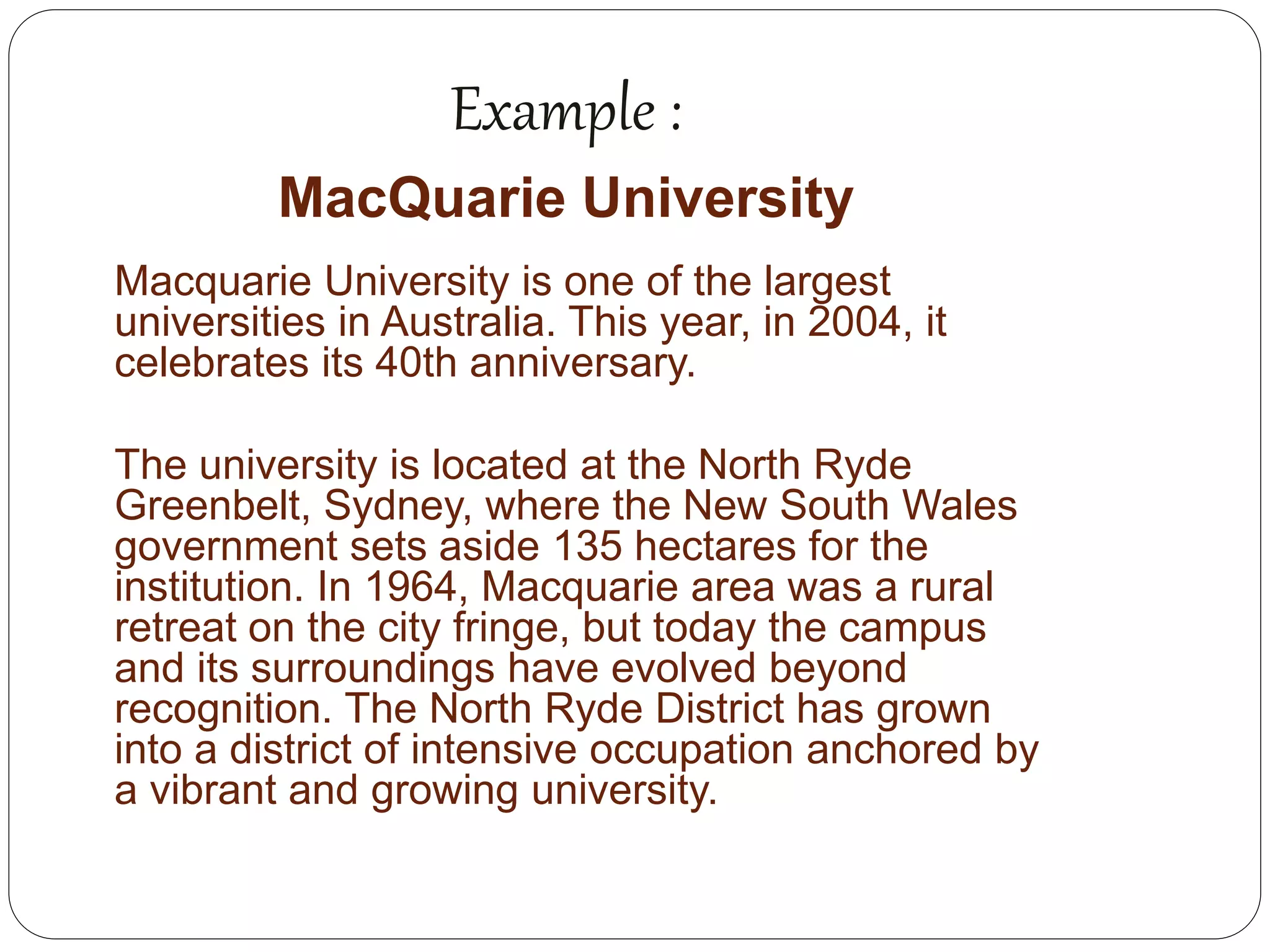 Example :
MacQuarie University
Macquarie University is one of the largest
universities in Australia. This year, in 2004, it
celebrates its 40th anniversary.
The university is located at the North Ryde
Greenbelt, Sydney, where the New South Wales
government sets aside 135 hectares for the
institution. In 1964, Macquarie area was a rural
retreat on the city fringe, but today the campus
and its surroundings have evolved beyond
recognition. The North Ryde District has grown
into a district of intensive occupation anchored by
a vibrant and growing university.
 