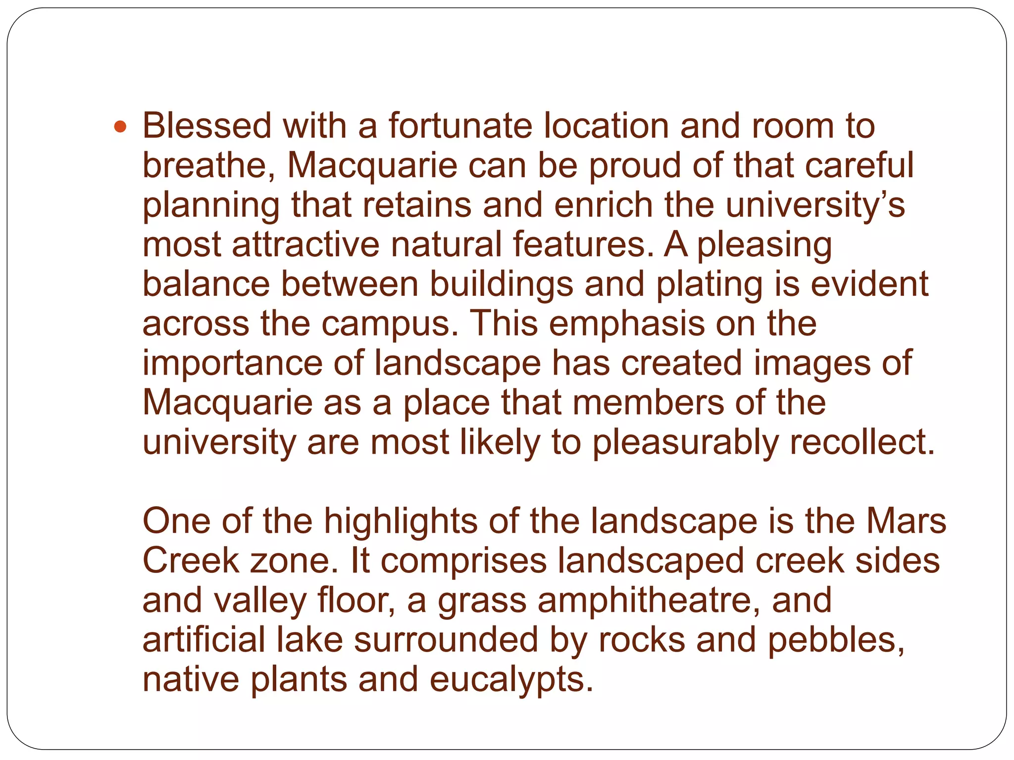  Blessed with a fortunate location and room to
breathe, Macquarie can be proud of that careful
planning that retains and enrich the university’s
most attractive natural features. A pleasing
balance between buildings and plating is evident
across the campus. This emphasis on the
importance of landscape has created images of
Macquarie as a place that members of the
university are most likely to pleasurably recollect.
One of the highlights of the landscape is the Mars
Creek zone. It comprises landscaped creek sides
and valley floor, a grass amphitheatre, and
artificial lake surrounded by rocks and pebbles,
native plants and eucalypts.
 