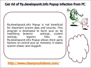 Get rid of Pp.developunit.info Popup infection from PC

Pp.developunit.info Popup is not beneficial
for important system data and security. This
program is developed to harm your pc by
modifying browser
settings, system
settings,
registry
files
etc.
Pp.developunit.info Popup allows third party
hackers to control your pc remotely. It makes
system slower and sluggish.

http://www.cleanpcsolutions.com/

 