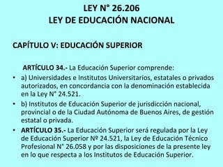 LEY N° 26.206 LEY DE EDUCACIÓN NACIONAL CAPÍTULO V: EDUCACIÓN SUPERIOR ARTÍCULO 34.-  La Educación Superior comprende: a) Universidades e Institutos Universitarios, estatales o privados autorizados, en concordancia con la denominación establecida en la Ley N° 24.521. b) Institutos de Educación Superior de jurisdicción nacional, provincial o de la Ciudad Autónoma de Buenos Aires, de gestión estatal o privada. ARTÍCULO 35.-  La Educación Superior será regulada por la Ley de Educación Superior Nº 24.521, la Ley de Educación Técnico Profesional N° 26.058 y por las disposiciones de la presente ley en lo que respecta a los Institutos de Educación Superior. 