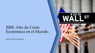 2008, Año de Crisis
Económica en el Mundo.
Alberto Esparza Espinosa
 