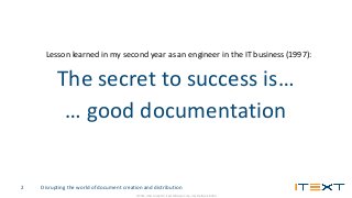 © 2016, iText Group NV, iText Software Corp., iText Software BVBA
Disrupting the world of document creation and distribution2
Lesson learned in my second year as an engineer in the IT business (1997):
The secret to success is…
… good documentation
 