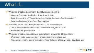 © 2016, iText Group NV, iText Software Corp., iText Software BVBA
What if…
We could create a book from the Q&As posted on SO
 ‘Creative Commons Attribution Share Alike’ license
 Solve the problem of “I’ve answered this before, but I can’t find the answer”
 Avoid duplicate questions from iText newbies
We could reuse the Q&As posted on SO on our web site
 Create a new web site that accepts Markdown: copy/paste Q&As
 Better for SEO: good content
We could create a repository of examples in answer to SO questions
 We already had a large repository of samples in the sandbox, but
 The examples had to be maintained in different places: GitLab, website, download area
Disrupting the world of document creation and distribution23
 