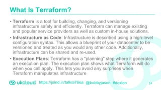 https://joind.in/talk/a76ea @bobbyjason #doxlon
• Terraform is a tool for building, changing, and versioning
infrastructure safely and efficiently. Terraform can manage existing
and popular service providers as well as custom in-house solutions.
• Infrastructure as Code: Infrastructure is described using a high-level
configuration syntax. This allows a blueprint of your datacenter to be
versioned and treated as you would any other code. Additionally,
infrastructure can be shared and re-used.
• Execution Plans: Terraform has a "planning" step where it generates
an execution plan. The execution plan shows what Terraform will do
when you call apply. This lets you avoid any surprises when
Terraform manipulates infrastructure
What Is Terraform?
24
 