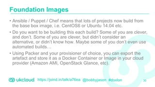 https://joind.in/talk/a76ea @bobbyjason #doxlon
• Ansible / Puppet / Chef means that lots of projects now build from
the base box image, i.e. CentOS6 or Ubuntu 14.04 etc.
• Do you want to be building this each build? Some of you are clever,
and don’t. Some of you are clever, but didn’t consider an
alternative, or didn’t know how. Maybe some of you don’t even use
automated builds…
• Using Packer and your provisioner of choice, you can export the
artefact and store it as a Docker Container or Image in your cloud
provider (Amazon AMI, OpenStack Glance, etc).
Foundation Images
30
 