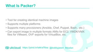 https://joind.in/talk/a76ea @bobbyjason #doxlon
• Tool for creating identical machine images
• Supports multiple platforms
• Supports many provisioners (Ansible, Chef, Puppet, Bash.. etc.)
• Can export image in multiple formats AMIs for EC2, VMDK/VMX
files for VMware, OVF exports for VirtualBox, etc.
What Is Packer?
31
 