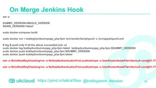 https://joind.in/talk/a76ea @bobbyjason #doxlon
On Merge Jenkins Hook
49
set -e
DUMMY_VERSION=$BUILD_VERSION
NGINX_VERSION='latest'
sudo docker-compose build
sudo docker run -i bobbydvo/dummyapp_php-fpm /srv/vendor/bin/phpunit -c /srv/app/phpunit.xml
# tag & push only if all the above succeeded (set -e)
sudo docker tag bobbydvo/dummyapp_php-fpm:latest bobbydvo/dummyapp_php-fpm:$DUMMY_VERSION
sudo docker push bobbydvo/dummyapp_php-fpm:$DUMMY_VERSION
sudo docker push bobbydvo/dummyapp_php-fpm:latest
ssh -o StrictHostKeyChecking=no -o NoHostAuthenticationForLocalhost=yes -o UserKnownHostsFile=/dev/null core@51.179
ssh -o StrictHostKeyChecking=no -o NoHostAuthenticationForLocalhost=yes -o UserKnownHostsFile=/dev/null core@51.179
 