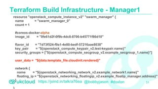 https://joind.in/talk/a76ea @bobbyjason #doxlon
Terraform Build Infrastructure - Manager1
51
resource "openstack_compute_instance_v2" "swarm_manager" {
name = "swarm_manager_0"
count = 1
#coreos-docker-alpha
image_id = "0fe61d2f-0f9b-4dc8-8706-b45771f86d10"
flavor_id = "7d73f524-f9a1-4e80-bedf-57216aae8038"
key_pair = "${openstack_compute_keypair_v2.test-keypair.name}"
security_groups = ["${openstack_compute_secgroup_v2.example_secgroup_1.name}"]
user_data = "${data.template_file.cloudinit.rendered}"
network {
name = "${openstack_networking_network_v2.example_network1.name}"
floating_ip = "${openstack_networking_floatingip_v2.example_floatip_manager.address}"
}
 