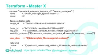 https://joind.in/talk/a76ea @bobbyjason #doxlon
Terraform - Master X
54
resource "openstack_compute_instance_v2" "swarm_managerx" {
name = "swarm_manager_${count.index+1}"
count = 2
#coreos-docker-beta
image_id = "0fe61d2f-0f9b-4dc8-8706-b45771f86d10"
flavor_id = "7d73f524-f9a1-4e80-bedf-57216aae8038"
key_pair = "${openstack_compute_keypair_v2.test-keypair.name}"
security_groups = ["${openstack_compute_secgroup_v2.example_secgroup_1.name}"]
user_data = "${data.template_file.managerinit.rendered}"
network {
name = "${openstack_networking_network_v2.example_network1.name}"
}
}
 