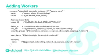 https://joind.in/talk/a76ea @bobbyjason #doxlon
Adding Workers
58
resource "openstack_compute_instance_v2" "swarm_slave" {
name = "swarm_slave_${count.index}"
count = "${var.swarm_node_count}"
#coreos-docker-beta
image_id = "0fe61d2f-0f9b-4dc8-8706-b45771f86d10"
flavor_id = "c46be6d1-979d-4489-8ffe-e421a3c83fdd"
key_pair = "${openstack_compute_keypair_v2.test-keypair.name}"
security_groups = ["${openstack_compute_secgroup_v2.example_secgroup_1.name}"]
user_data = "${data.template_file.slaveinit.rendered}"
network {
name = "${openstack_networking_network_v2.example_network1.name}"
}
}
 