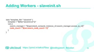 https://joind.in/talk/a76ea @bobbyjason #doxlon
Adding Workers - slaveinit.sh
59
data "template_file" "slaveinit" {
template = "${file("slaveinit.sh")}"
vars {
swarm_manager = "${openstack_compute_instance_v2.swarm_manager.access_ip_v4}"
node_count = "${var.swarm_node_count + 3}"
}
}
 