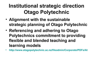 Institutional strategic direction Otago Polytechnic Alignment with the sustainable strategic planning of Otago Polytechnic Referencing and adhering to Otago Polytechnics commitment to providing flexible and blended teaching and learning models http://www.otagopolytechnic.ac.nz/fileadmin/Corporate/PDFs/About/Otago_Polytechnic_Charter_2006-2010_.pdf 