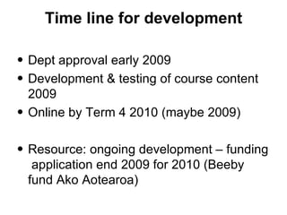 Time line for development Dept approval early 2009 Development & testing of course content 2009 Online by Term 4 2010 (maybe 2009)  Resource: ongoing development – funding  application end 2009 for 2010 (Beeby fund Ako Aotearoa)  